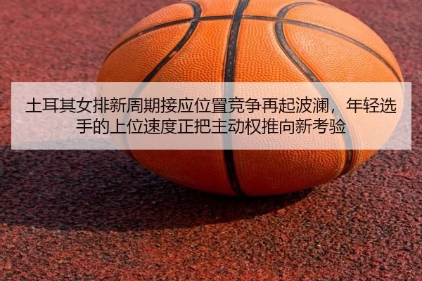 土耳其女排新周期接应位置竞争再起波澜，年轻选手的上位速度正把主动权推向新考验